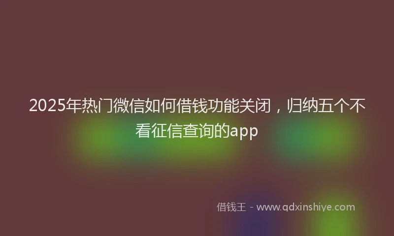 2025年热门微信如何借钱功能关闭，归纳五个不看征信查询的app