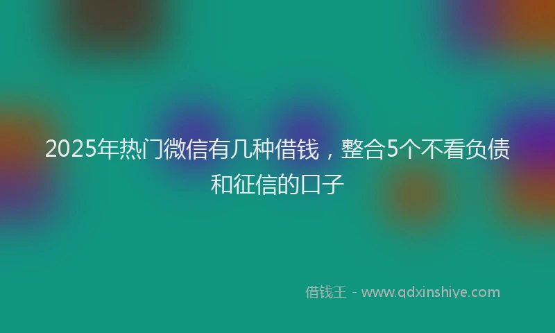 2025年热门微信有几种借钱，整合5个不看负债和征信的口子