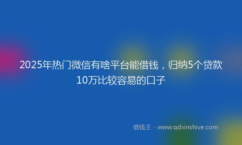 2025年热门微信有啥平台能借钱，归纳5个贷款10万比较容易的口子