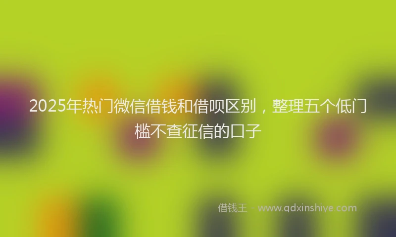 2025年热门微信借钱和借呗区别，整理五个低门槛不查征信的口子