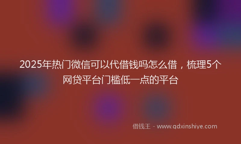 2025年热门微信可以代借钱吗怎么借，梳理5个网贷平台门槛低一点的平台
