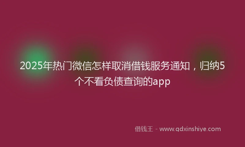 2025年热门微信怎样取消借钱服务通知，归纳5个不看负债查询的app