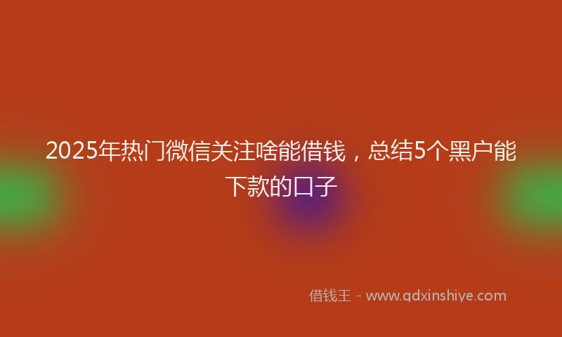 2025年热门微信关注啥能借钱，总结5个黑户能下款的口子