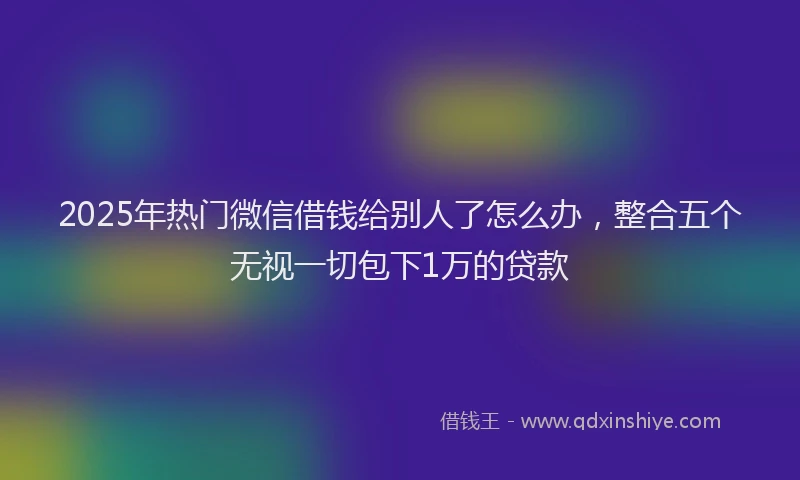2025年热门微信借钱给别人了怎么办，整合五个无视一切包下1万的贷款