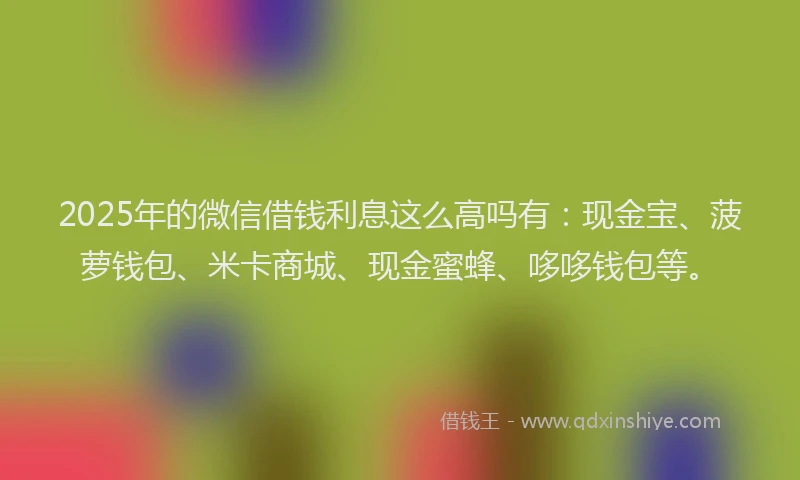 2025年的微信借钱利息这么高吗有：现金宝、菠萝钱包、米卡商城、现金蜜蜂、哆哆钱包等。
