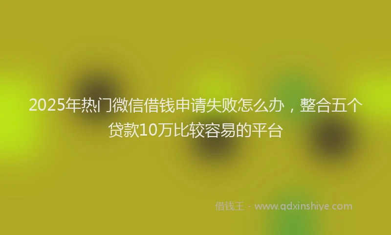 2025年热门微信借钱申请失败怎么办，整合五个贷款10万比较容易的平台