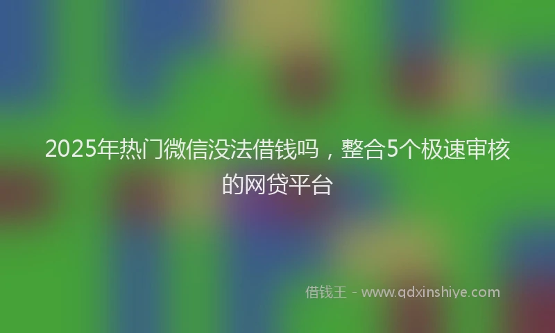 2025年热门微信没法借钱吗，整合5个极速审核的网贷平台