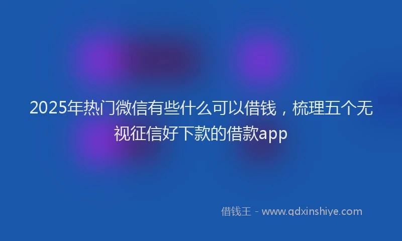 2025年热门微信有些什么可以借钱，梳理五个无视征信好下款的借款app