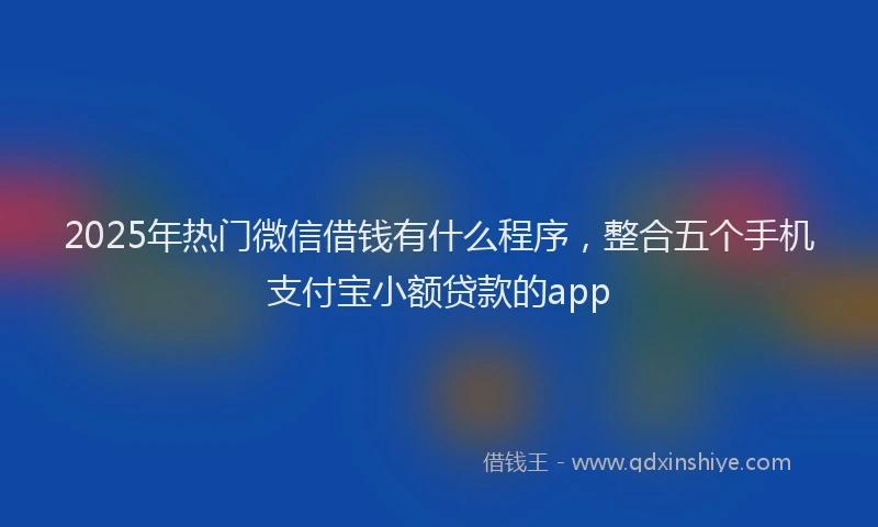 2025年热门微信借钱有什么程序，整合五个手机支付宝小额贷款的app