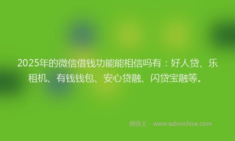 2025年的微信借钱功能能相信吗有：好人贷、乐租机、有钱钱包、安心贷融、闪贷宝融等。