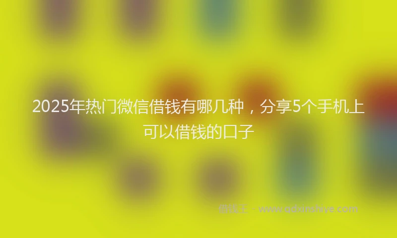 2025年热门微信借钱有哪几种，分享5个手机上可以借钱的口子