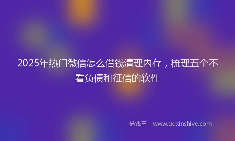 2025年热门微信怎么借钱清理内存，梳理五个不看负债和征信的软件