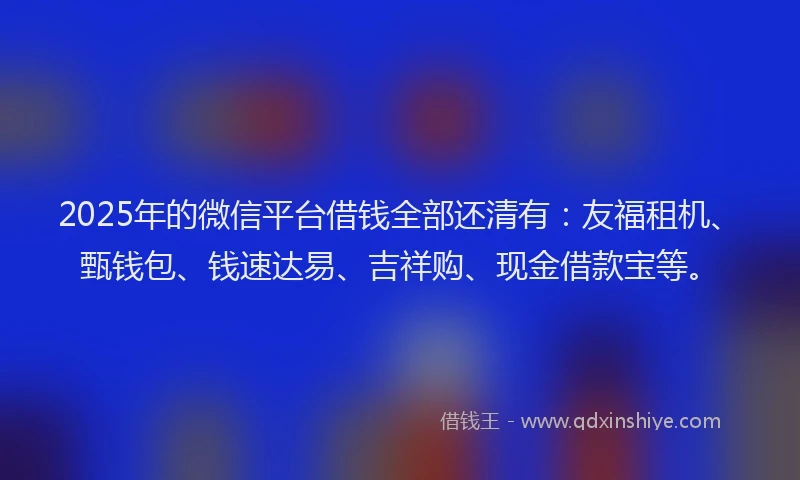 2025年的微信平台借钱全部还清有：友福租机、甄钱包、钱速达易、吉祥购、现金借款宝等。