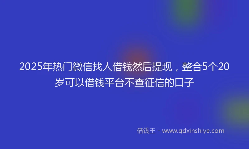 2025年热门微信找人借钱然后提现，整合5个20岁可以借钱平台不查征信的口子