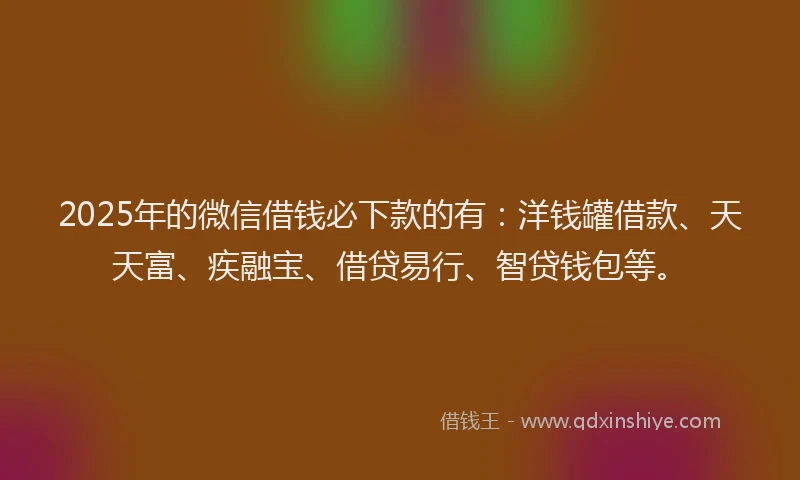 2025年的微信借钱必下款的有：洋钱罐借款、天天富、疾融宝、借贷易行、智贷钱包等。