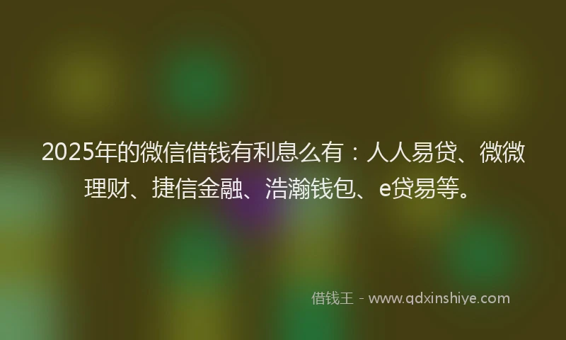 2025年的微信借钱有利息么有：人人易贷、微微理财、捷信金融、浩瀚钱包、e贷易等。