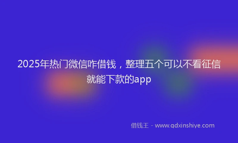 2025年热门微信咋借钱，整理五个可以不看征信就能下款的app