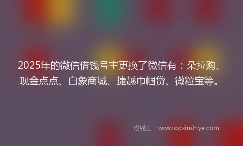 2025年的微信借钱号主更换了微信有：朵拉购、现金点点、白象商城、捷越巾帼贷、微粒宝等。