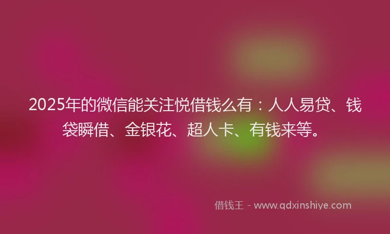 2025年的微信能关注悦借钱么有：人人易贷、钱袋瞬借、金银花、超人卡、有钱来等。