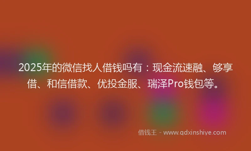 2025年的微信找人借钱吗有：现金流速融、够享借、和信借款、优投金服、瑞泽Pro钱包等。