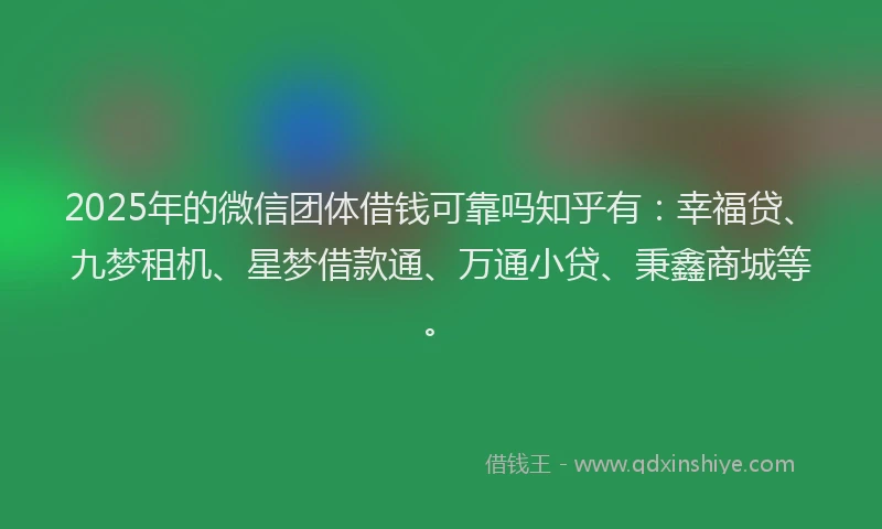2025年的微信团体借钱可靠吗知乎有：幸福贷、九梦租机、星梦借款通、万通小贷、秉鑫商城等。