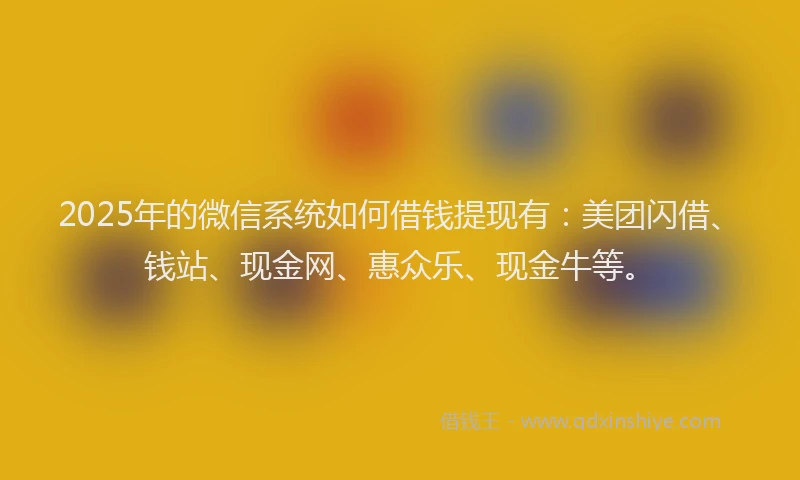 2025年的微信系统如何借钱提现有：美团闪借、钱站、现金网、惠众乐、现金牛等。