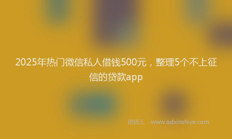 2025年热门微信私人借钱500元，整理5个不上征信的贷款app