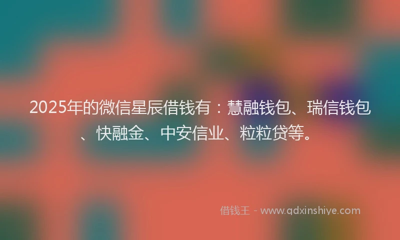 2025年的微信星辰借钱有：慧融钱包、瑞信钱包、快融金、中安信业、粒粒贷等。