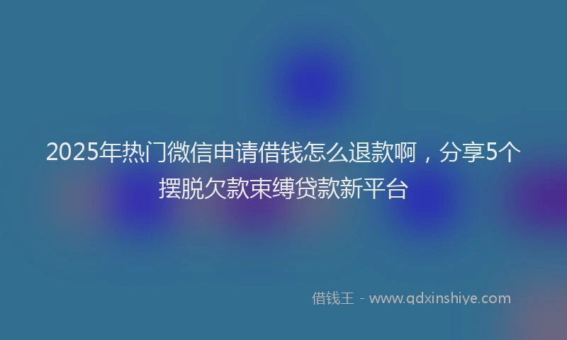 2025年热门微信申请借钱怎么退款啊，分享5个摆脱欠款束缚贷款新平台
