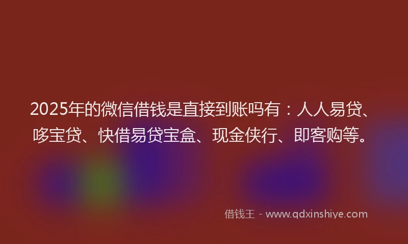 2025年的微信借钱是直接到账吗有：人人易贷、哆宝贷、快借易贷宝盒、现金侠行、即客购等。