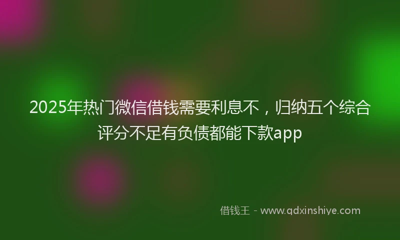 2025年热门微信借钱需要利息不，归纳五个综合评分不足有负债都能下款app