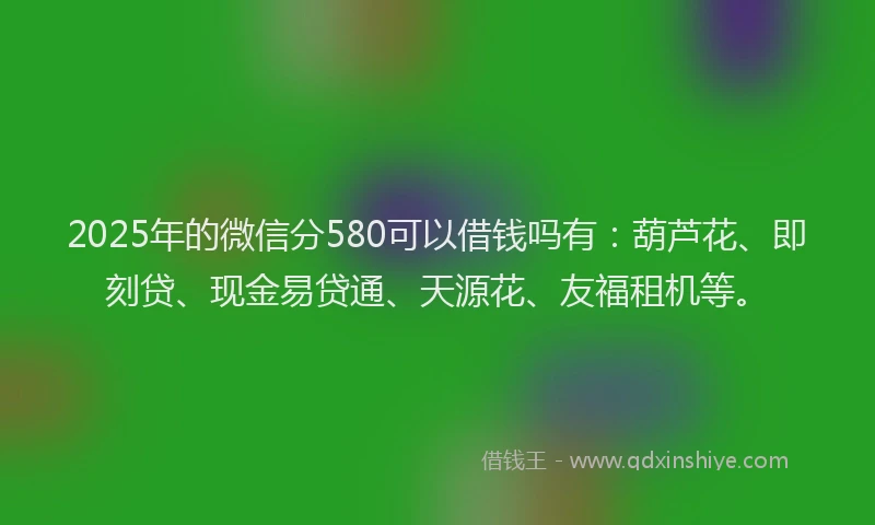 2025年的微信分580可以借钱吗有：葫芦花、即刻贷、现金易贷通、天源花、友福租机等。
