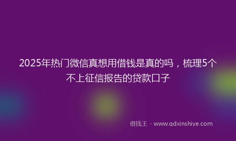 2025年热门微信真想用借钱是真的吗，梳理5个不上征信报告的贷款口子