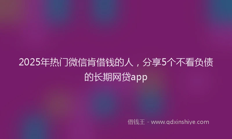 2025年热门微信肯借钱的人，分享5个不看负债的长期网贷app