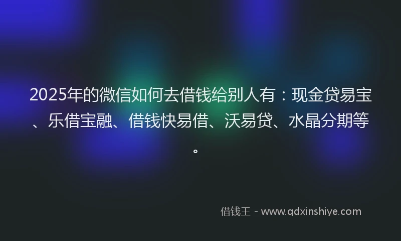 2025年的微信如何去借钱给别人有：现金贷易宝、乐借宝融、借钱快易借、沃易贷、水晶分期等。