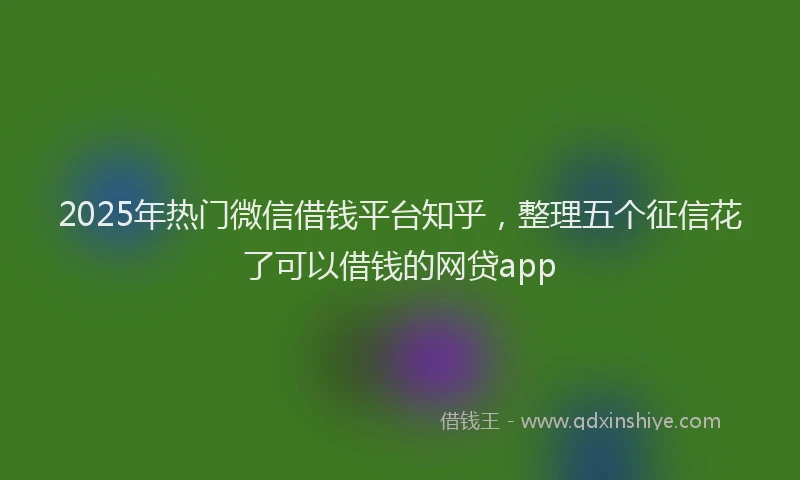 2025年热门微信借钱平台知乎，整理五个征信花了可以借钱的网贷app