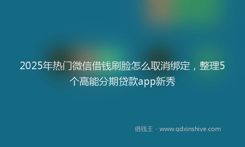 2025年热门微信借钱刷脸怎么取消绑定，整理5个高能分期贷款app新秀