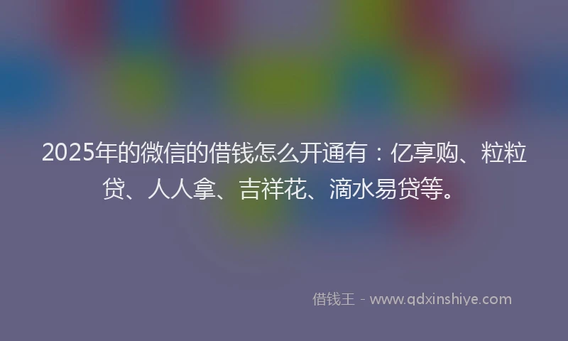 2025年的微信的借钱怎么开通有：亿享购、粒粒贷、人人拿、吉祥花、滴水易贷等。