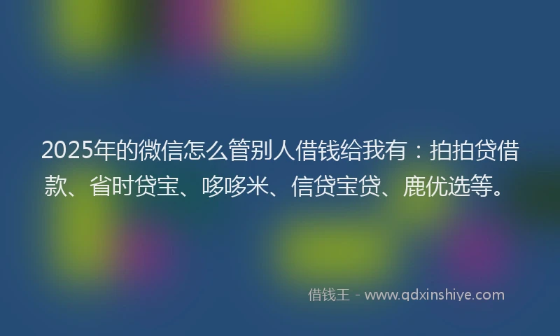 2025年的微信怎么管别人借钱给我有：拍拍贷借款、省时贷宝、哆哆米、信贷宝贷、鹿优选等。