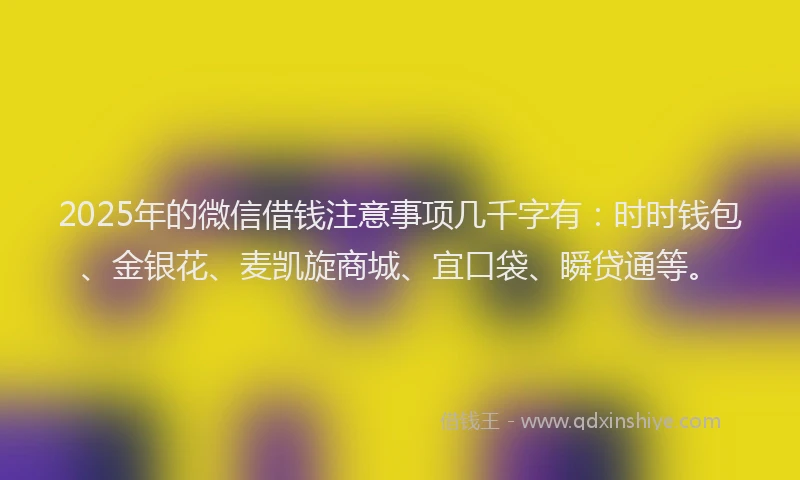 2025年的微信借钱注意事项几千字有：时时钱包、金银花、麦凯旋商城、宜口袋、瞬贷通等。
