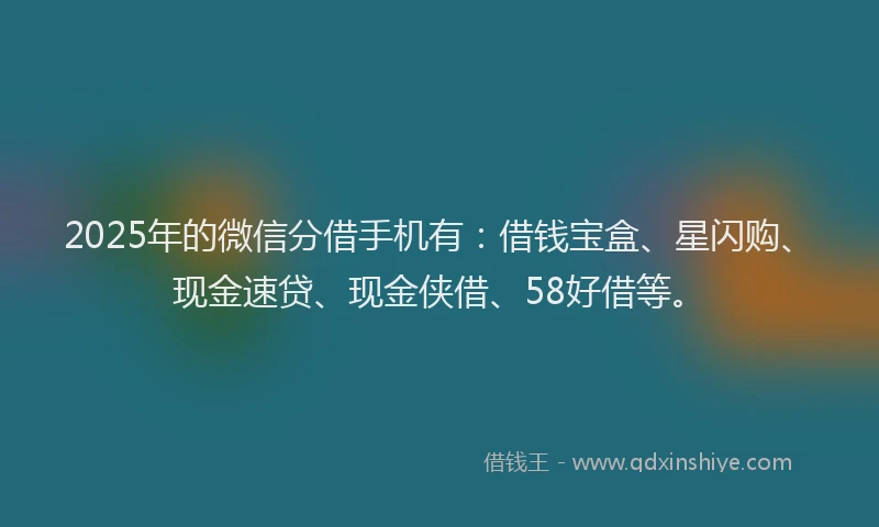 2025年的微信分借手机有：借钱宝盒、星闪购、现金速贷、现金侠借、58好借等。