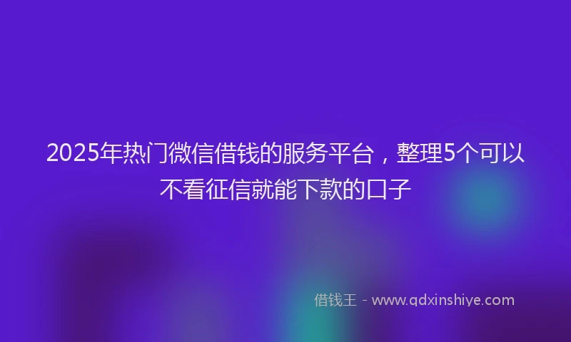 2025年热门微信借钱的服务平台，整理5个可以不看征信就能下款的口子
