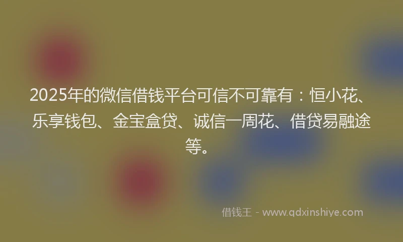 2025年的微信借钱平台可信不可靠有：恒小花、乐享钱包、金宝盒贷、诚信一周花、借贷易融途等。