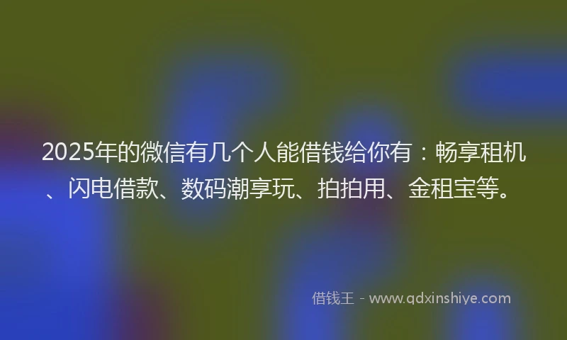 2025年的微信有几个人能借钱给你有：畅享租机、闪电借款、数码潮享玩、拍拍用、金租宝等。