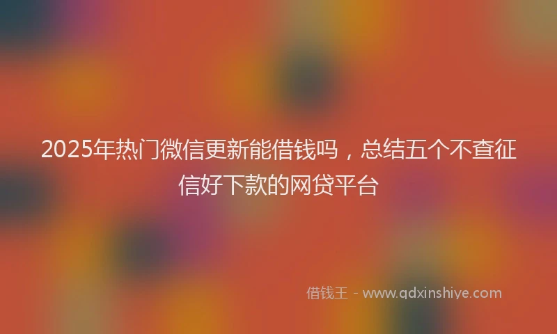 2025年热门微信更新能借钱吗，总结五个不查征信好下款的网贷平台
