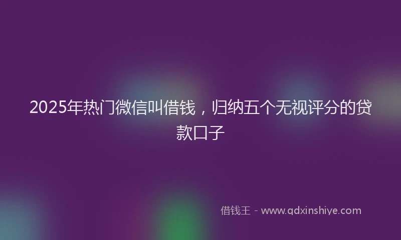 2025年热门微信叫借钱，归纳五个无视评分的贷款口子