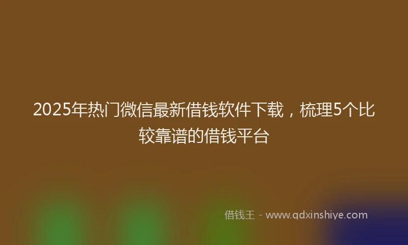 2025年热门微信最新借钱软件下载，梳理5个比较靠谱的借钱平台