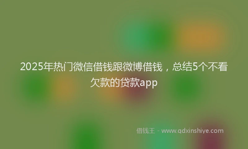 2025年热门微信借钱跟微博借钱，总结5个不看欠款的贷款app