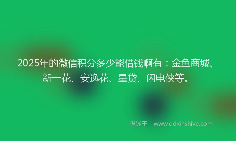 2025年的微信积分多少能借钱啊有：金鱼商城、新一花、安逸花、星贷、闪电侠等。