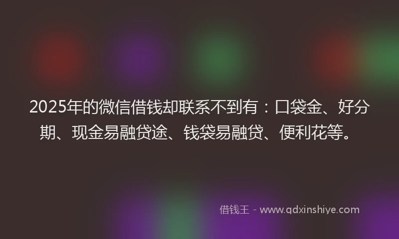 2025年的微信借钱却联系不到有：口袋金、好分期、现金易融贷途、钱袋易融贷、便利花等。